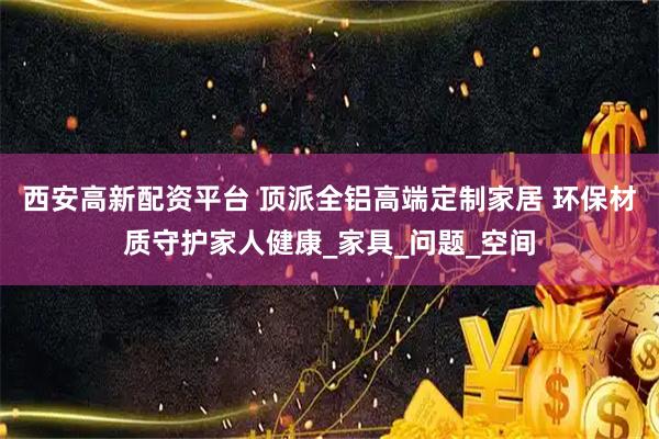 西安高新配资平台 顶派全铝高端定制家居 环保材质守护家人健康_家具_问题_空间