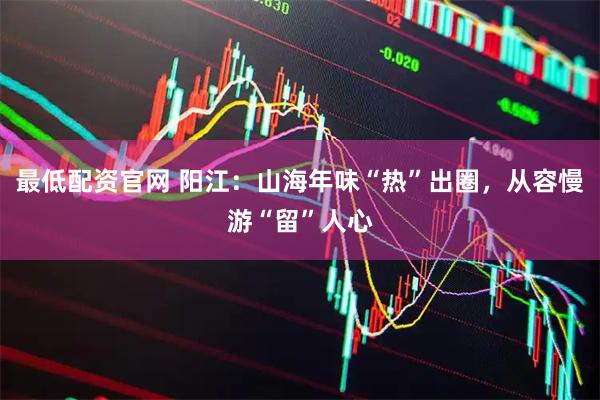 最低配资官网 阳江：山海年味“热”出圈，从容慢游“留”人心