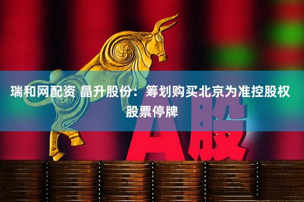 瑞和网配资 晶升股份：筹划购买北京为准控股权 股票停牌