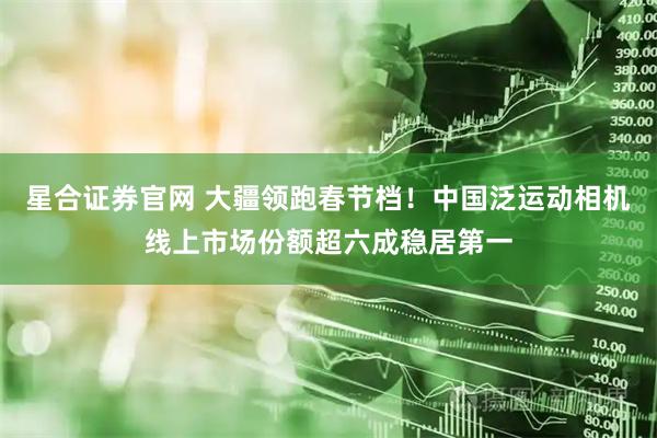 星合证券官网 大疆领跑春节档！中国泛运动相机线上市场份额超六成稳居第一
