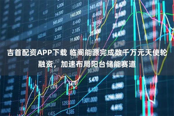 吉首配资APP下载 临阁能源完成数千万元天使轮融资，加速布局阳台储能赛道