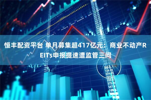 恒丰配资平台 单月募集超417亿元：商业不动产REITs申报提速遭监管三问