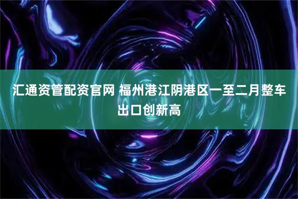 汇通资管配资官网 福州港江阴港区一至二月整车出口创新高