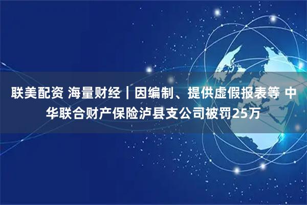 联美配资 海量财经｜因编制、提供虚假报表等 中华联合财产保险泸县支公司被罚25万