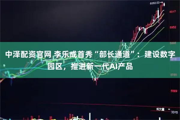 中泽配资官网 李乐成首秀“部长通道”：建设数字园区，推进新一代AI产品