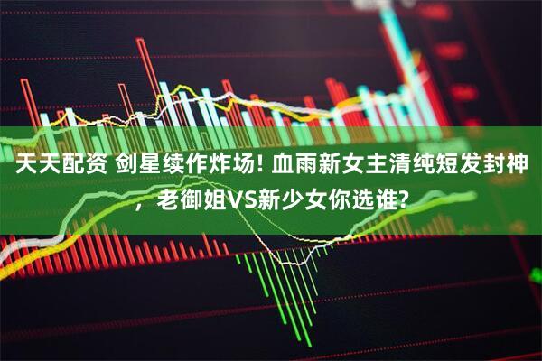 天天配资 剑星续作炸场! 血雨新女主清纯短发封神，老御姐VS新少女你选谁?