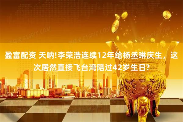 盈富配资 天呐!李荣浩连续12年给杨丞琳庆生，这次居然直接飞台湾陪过42岁生日?